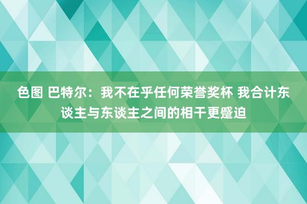 色图 巴特尔：我不在乎任何荣誉奖杯 我合计东谈主与东谈主之间的相干更蹙迫