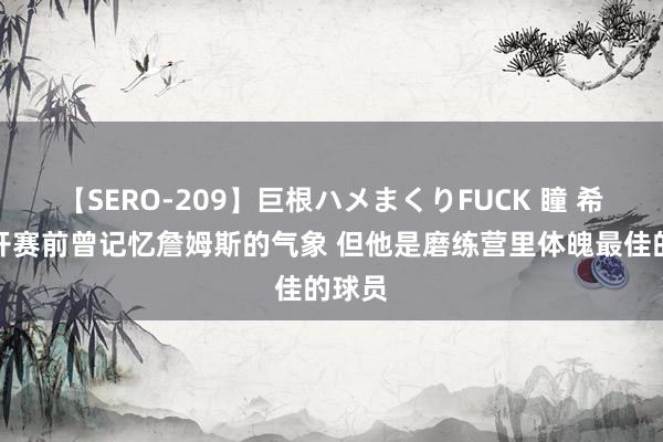 【SERO-209】巨根ハメまくりFUCK 瞳 希尔：开赛前曾记忆詹姆斯的气象 但他是磨练营里体魄最佳的球员