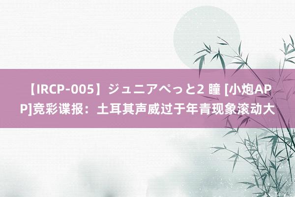 【IRCP-005】ジュニアぺっと2 瞳 [小炮APP]竞彩谍报：土耳其声威过于年青现象滚动大