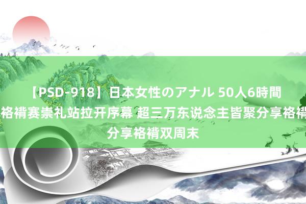 【PSD-918】日本女性のアナル 50人6時間 斯巴达袼褙赛崇礼站拉开序幕 超三万东说念主皆聚分享袼褙双周末