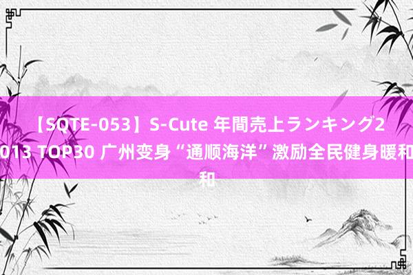 【SQTE-053】S-Cute 年間売上ランキング2013 TOP30 广州变身“通顺海洋”激励全民健身暖和