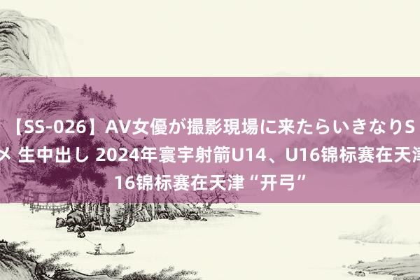 【SS-026】AV女優が撮影現場に来たらいきなりSEX 即ハメ 生中出し 2024年寰宇射箭U14、U16锦标赛在天津“开弓”