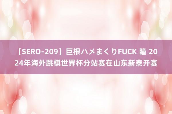 【SERO-209】巨根ハメまくりFUCK 瞳 2024年海外跳棋世界杯分站赛在山东新泰开赛