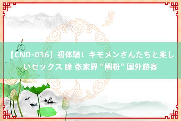 【CND-036】初体験！キモメンさんたちと楽しいセックス 瞳 张家界“圈粉”国外游客