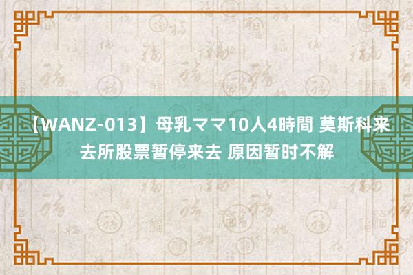 【WANZ-013】母乳ママ10人4時間 莫斯科来去所股票暂停来去 原因暂时不解