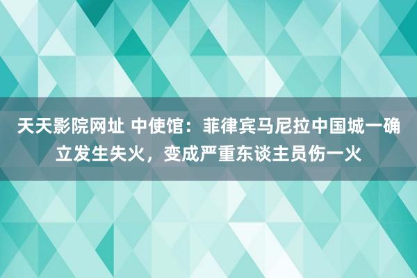 天天影院网址 中使馆：菲律宾马尼拉中国城一确立发生失火，变成严重东谈主员伤一火