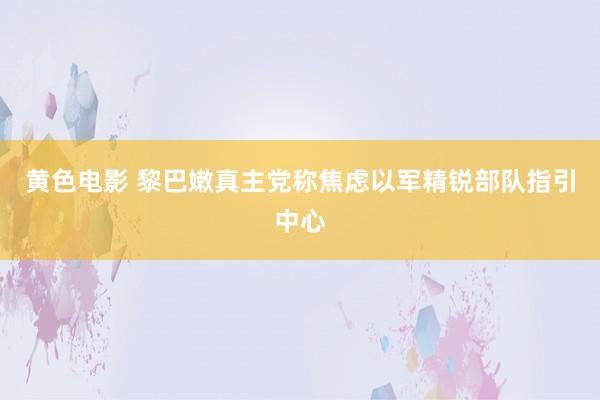 黄色电影 黎巴嫩真主党称焦虑以军精锐部队指引中心