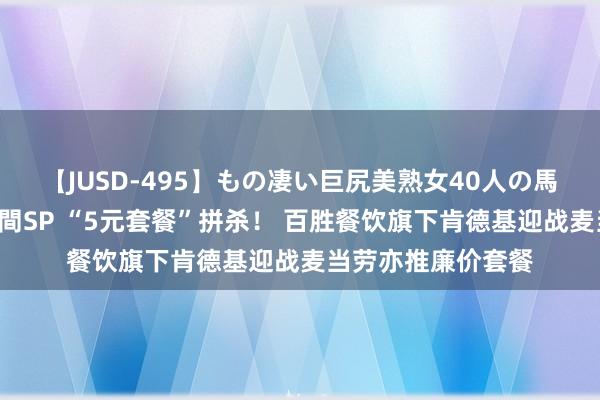 【JUSD-495】もの凄い巨尻美熟女40人の馬乗りファック8時間SP “5元套餐”拼杀！ 百胜餐饮旗下肯德基迎战麦当劳亦推廉价套餐