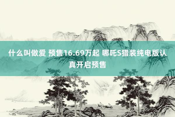 什么叫做爱 预售16.69万起 哪吒S猎装纯电版认真开启预售