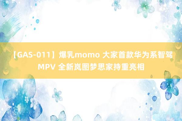 【GAS-011】爆乳momo 大家首款华为系智驾MPV 全新岚图梦思家持重亮相