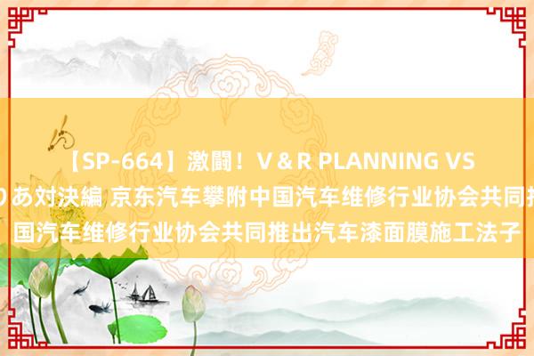 【SP-664】激闘！V＆R PLANNING VS MOODYZ 淫乱痴女ゆりあ対決編 京东汽车攀附中国汽车维修行业协会共同推出汽车漆面膜施工法子