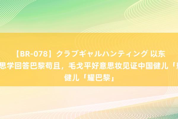 【BR-078】クラブギャルハンティング 以东方好意思学回答巴黎苟且，毛戈平好意思妆见证中国健儿「耀巴黎」