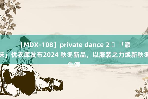 【MDX-108】private dance 2 ​「派头有味」优衣库发布2024 秋冬新品，以服装之力焕新秋冬生涯