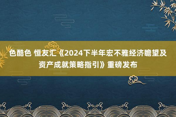 色酷色 恒友汇《2024下半年宏不雅经济瞻望及资产成就策略指引》重磅发布