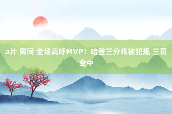 a片 男同 全场高呼MVP！哈登三分线被犯规 三罚全中