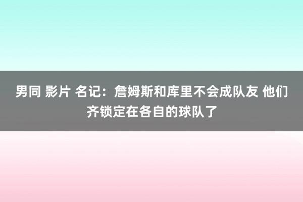 男同 影片 名记：詹姆斯和库里不会成队友 他们齐锁定在各自的球队了