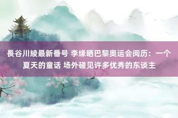 長谷川綾最新番号 李缘晒巴黎奥运会阅历：一个夏天的童话 场外碰见许多优秀的东谈主