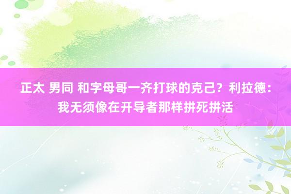 正太 男同 和字母哥一齐打球的克己？利拉德：我无须像在开导者那样拼死拼活