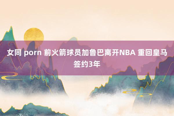 女同 porn 前火箭球员加鲁巴离开NBA 重回皇马签约3年