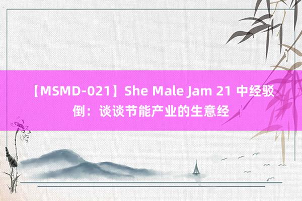 【MSMD-021】She Male Jam 21 中经驳倒：谈谈节能产业的生意经