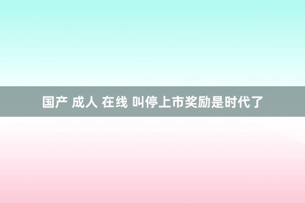 国产 成人 在线 叫停上市奖励是时代了