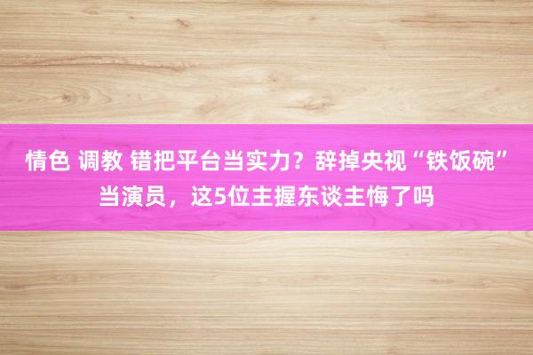 情色 调教 错把平台当实力？辞掉央视“铁饭碗”当演员，这5位主握东谈主悔了吗