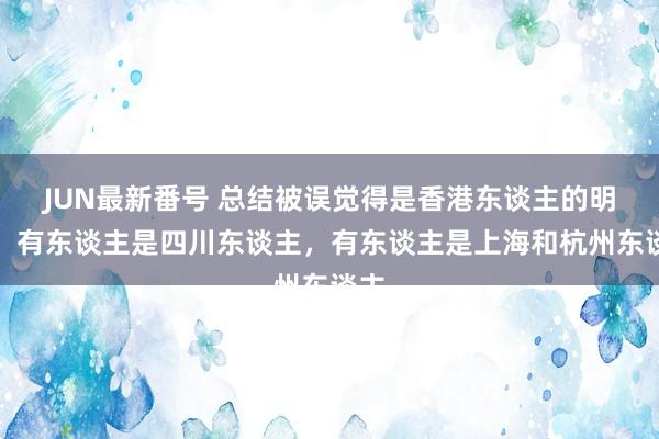 JUN最新番号 总结被误觉得是香港东谈主的明星：有东谈主是四川东谈主，有东谈主是上海和杭州东谈主