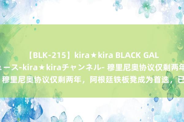 【BLK-215】kira★kira BLACK GAL 黒ギャル・EMIRIプロデュース-kira★kiraチャンネル- 穆里尼奥协议仅剩两年，阿根廷铁板凳成为首选，已拨通电话！