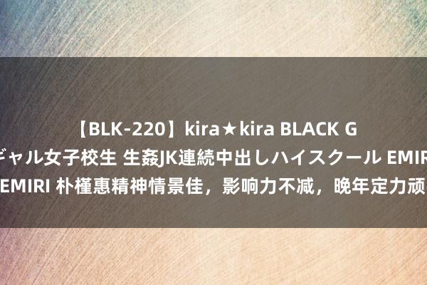 【BLK-220】kira★kira BLACK GAL 留年5年目のお姉黒ギャル女子校生 生姦JK連続中出しハイスクール EMIRI 朴槿惠精神情景佳，影响力不减，晚年定力顽强，生存望更表层楼！