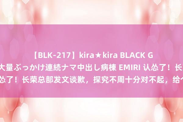 【BLK-217】kira★kira BLACK GAL黒ギャルご奉仕ナース 大量ぶっかけ連続ナマ中出し病棟 EMIRI 认怂了！长荣总部发文谈歉，探究不周十分对不起，给个契机日后改正