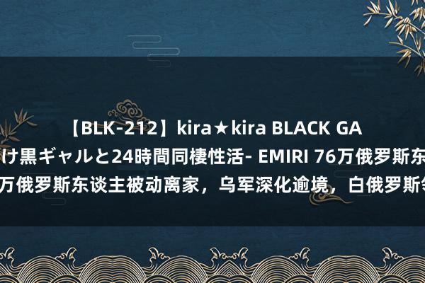 【BLK-212】kira★kira BLACK GAL レンタル痴女GAL-日焼け黒ギャルと24時間同棲性活- EMIRI 76万俄罗斯东谈主被动离家，乌军深化逾境，白俄罗斯领空也受侵扰！