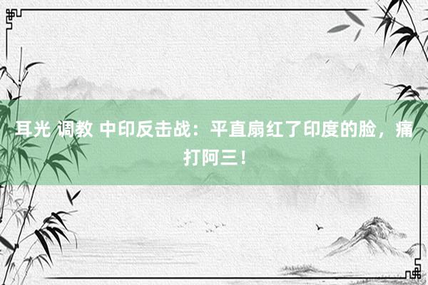 耳光 调教 中印反击战：平直扇红了印度的脸，痛打阿三！