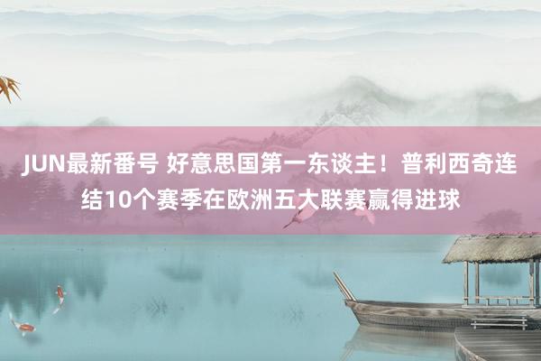 JUN最新番号 好意思国第一东谈主！普利西奇连结10个赛季在欧洲五大联赛赢得进球