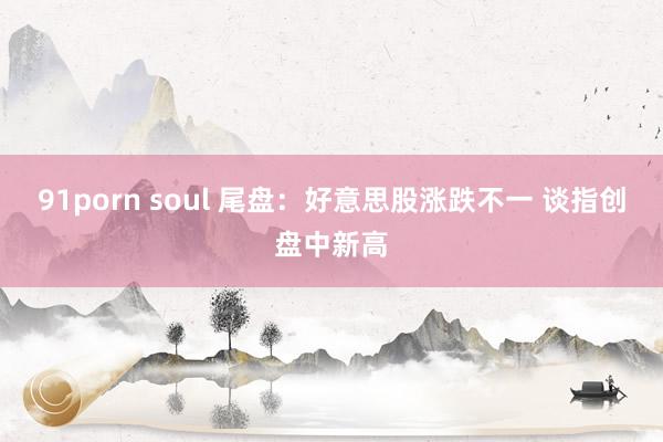 91porn soul 尾盘：好意思股涨跌不一 谈指创盘中新高