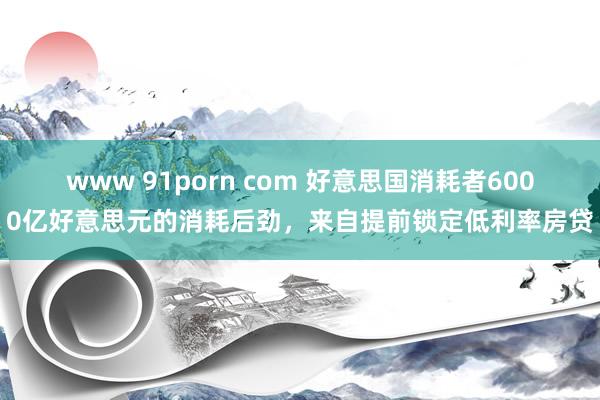 www 91porn com 好意思国消耗者6000亿好意思元的消耗后劲，来自提前锁定低利率房贷