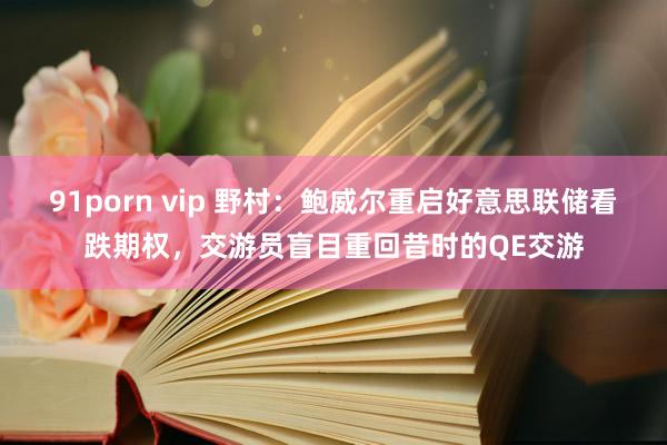 91porn vip 野村：鲍威尔重启好意思联储看跌期权，交游员盲目重回昔时的QE交游