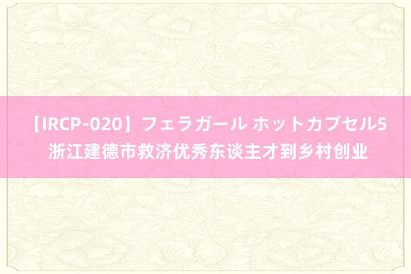 【IRCP-020】フェラガール ホットカプセル5 浙江建德市救济优秀东谈主才到乡村创业