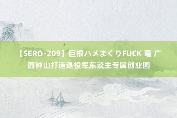 【SERO-209】巨根ハメまくりFUCK 瞳 广西钟山打造退役军东谈主专属创业园