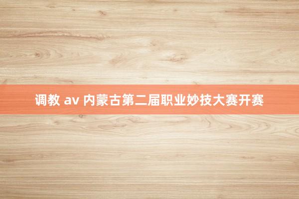 调教 av 内蒙古第二届职业妙技大赛开赛