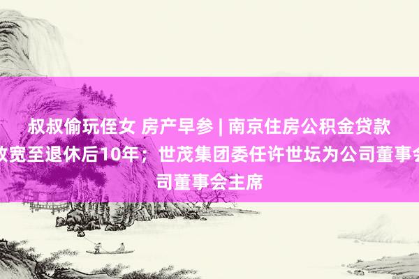 叔叔偷玩侄女 房产早参 | 南京住房公积金贷款年限放宽至退休后10年；世茂集团委任许世坛为公司董事会主席