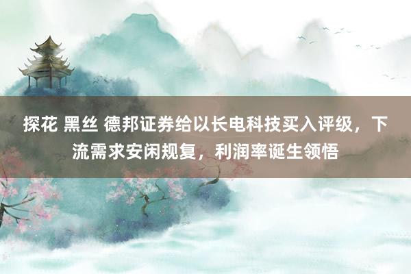 探花 黑丝 德邦证券给以长电科技买入评级，下流需求安闲规复，利润率诞生领悟