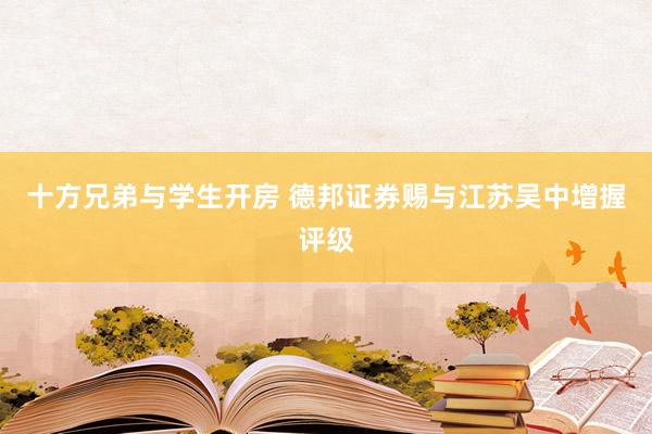 十方兄弟与学生开房 德邦证券赐与江苏吴中增握评级