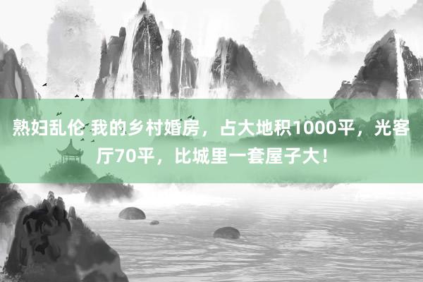 熟妇乱伦 我的乡村婚房，占大地积1000平，光客厅70平，比城里一套屋子大！