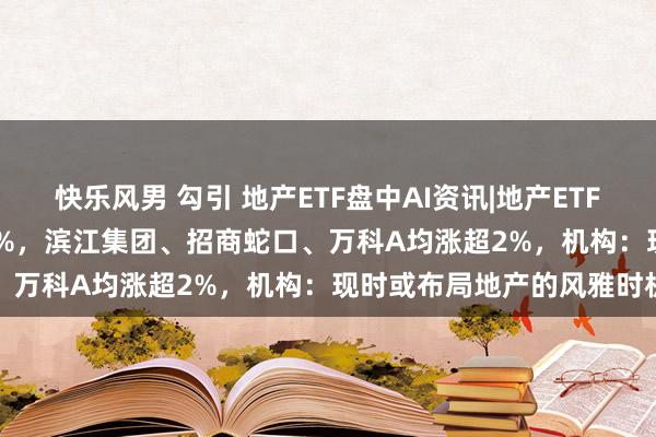 快乐风男 勾引 地产ETF盘中AI资讯|地产ETF（159707）冲高高涨逾1%，滨江集团、招商蛇口、万科A均涨超2%，机构：现时或布局地产的风雅时机