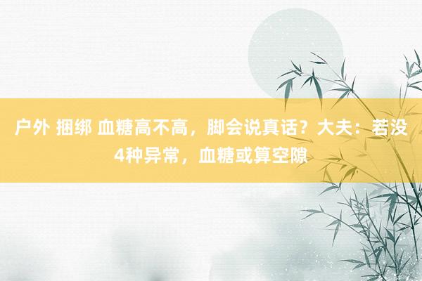 户外 捆绑 血糖高不高，脚会说真话？大夫：若没4种异常，血糖或算空隙