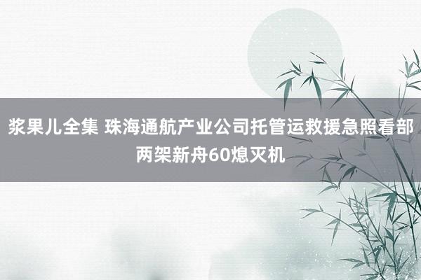 浆果儿全集 珠海通航产业公司托管运救援急照看部两架新舟60熄灭机