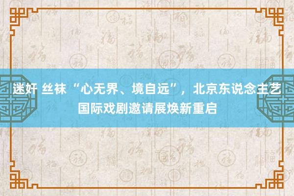 迷奸 丝袜 “心无界、境自远”，北京东说念主艺国际戏剧邀请展焕新重启