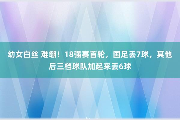 幼女白丝 难绷！18强赛首轮，国足丢7球，其他后三档球队加起来丢6球