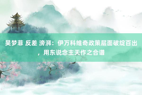 吴梦菲 反差 滂湃：伊万科维奇政策层面破绽百出，用东说念主天作之合谱