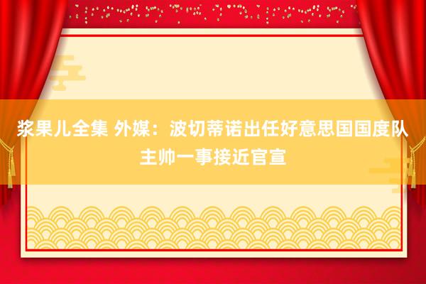 浆果儿全集 外媒：波切蒂诺出任好意思国国度队主帅一事接近官宣